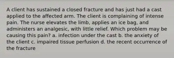 A client has sustained a closed fracture and has just had a cast applied to the affected arm. The client is complaining of intense pain. The nurse elevates the limb, applies an ice bag, and administers an analgesic, with little relief. Which problem may be causing this pain? a. infection under the cast b. the anxiety of the client c. impaired tissue perfusion d. the recent occurrence of the fracture