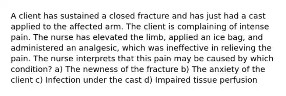 A client has sustained a closed fracture and has just had a cast applied to the affected arm. The client is complaining of intense pain. The nurse has elevated the limb, applied an ice bag, and administered an analgesic, which was ineffective in relieving the pain. The nurse interprets that this pain may be caused by which condition? a) The newness of the fracture b) The anxiety of the client c) Infection under the cast d) Impaired tissue perfusion