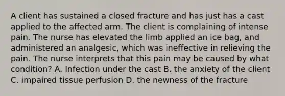 A client has sustained a closed fracture and has just has a cast applied to the affected arm. The client is complaining of intense pain. The nurse has elevated the limb applied an ice bag, and administered an analgesic, which was ineffective in relieving the pain. The nurse interprets that this pain may be caused by what condition? A. Infection under the cast B. the anxiety of the client C. impaired tissue perfusion D. the newness of the fracture