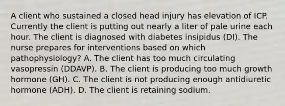 A client who sustained a closed head injury has elevation of ICP. Currently the client is putting out nearly a liter of pale urine each hour. The client is diagnosed with diabetes insipidus (DI). The nurse prepares for interventions based on which pathophysiology? A. The client has too much circulating vasopressin (DDAVP). B. The client is producing too much growth hormone (GH). C. The client is not producing enough antidiuretic hormone (ADH). D. The client is retaining sodium.