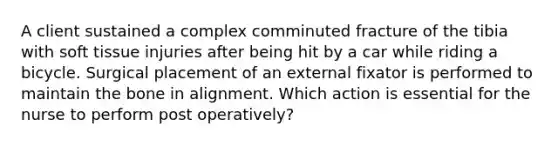 A client sustained a complex comminuted fracture of the tibia with soft tissue injuries after being hit by a car while riding a bicycle. Surgical placement of an external fixator is performed to maintain the bone in alignment. Which action is essential for the nurse to perform post operatively?