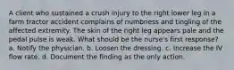 A client who sustained a crush injury to the right lower leg in a farm tractor accident complains of numbness and tingling of the affected extremity. The skin of the right leg appears pale and the pedal pulse is weak. What should be the nurse's first response? a. Notify the physician. b. Loosen the dressing. c. Increase the IV flow rate. d. Document the finding as the only action.