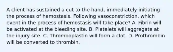 A client has sustained a cut to the hand, immediately initiating the process of hemostasis. Following vasoconstriction, which event in the process of hemostasis will take place? A. Fibrin will be activated at the bleeding site. B. Platelets will aggregate at the injury site. C. Thromboplastin will form a clot. D. Prothrombin will be converted to thrombin.