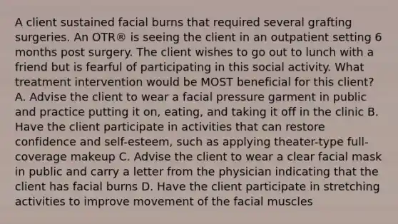 A client sustained facial burns that required several grafting surgeries. An OTR® is seeing the client in an outpatient setting 6 months post surgery. The client wishes to go out to lunch with a friend but is fearful of participating in this social activity. What treatment intervention would be MOST beneficial for this client? A. Advise the client to wear a facial pressure garment in public and practice putting it on, eating, and taking it off in the clinic B. Have the client participate in activities that can restore confidence and self-esteem, such as applying theater-type full-coverage makeup C. Advise the client to wear a clear facial mask in public and carry a letter from the physician indicating that the client has facial burns D. Have the client participate in stretching activities to improve movement of the facial muscles