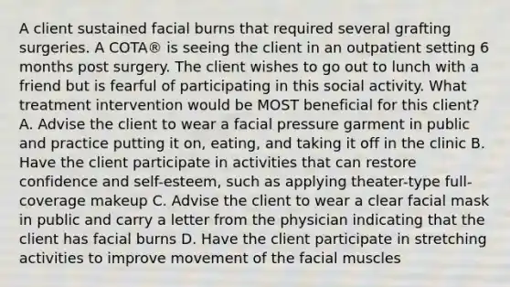 A client sustained facial burns that required several grafting surgeries. A COTA® is seeing the client in an outpatient setting 6 months post surgery. The client wishes to go out to lunch with a friend but is fearful of participating in this social activity. What treatment intervention would be MOST beneficial for this client? A. Advise the client to wear a facial pressure garment in public and practice putting it on, eating, and taking it off in the clinic B. Have the client participate in activities that can restore confidence and self-esteem, such as applying theater-type full-coverage makeup C. Advise the client to wear a clear facial mask in public and carry a letter from the physician indicating that the client has facial burns D. Have the client participate in stretching activities to improve movement of the facial muscles