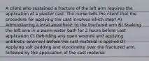 A client who sustained a fracture of the left arm requires the application of a plaster cast. The nurse tells the client that the procedure for applying the cast involves which step? A) Administering a local anesthetic to the fractured arm B) Soaking the left arm in a warm-water bath for 2 hours before cast application C) Debriding any open wounds and applying antibiotic ointment before the cast material is applied D) Applying soft padding and stockinette over the fractured arm, followed by the application of the cast material