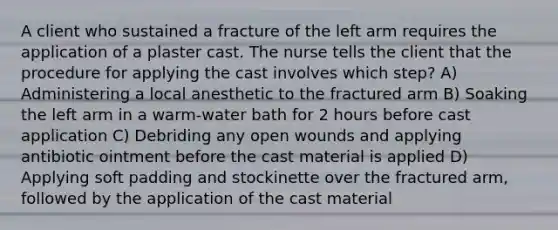 A client who sustained a fracture of the left arm requires the application of a plaster cast. The nurse tells the client that the procedure for applying the cast involves which step? A) Administering a local anesthetic to the fractured arm B) Soaking the left arm in a warm-water bath for 2 hours before cast application C) Debriding any open wounds and applying antibiotic ointment before the cast material is applied D) Applying soft padding and stockinette over the fractured arm, followed by the application of the cast material