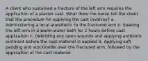 A client who sustained a fracture of the left arm requires the application of a plaster cast. What does the nurse tell the client that the procedure for applying the cast involves? a. Administering a local anesthetic to the fractured arm b. Soaking the left arm in a warm-water bath for 2 hours before cast application c. Debriding any open wounds and applying antibiotic ointment before the cast material is applied d. Applying soft padding and stockinette over the fractured arm, followed by the application of the cast material