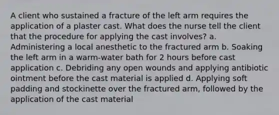 A client who sustained a fracture of the left arm requires the application of a plaster cast. What does the nurse tell the client that the procedure for applying the cast involves? a. Administering a local anesthetic to the fractured arm b. Soaking the left arm in a warm-water bath for 2 hours before cast application c. Debriding any open wounds and applying antibiotic ointment before the cast material is applied d. Applying soft padding and stockinette over the fractured arm, followed by the application of the cast material