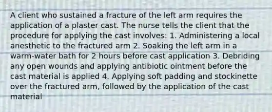 A client who sustained a fracture of the left arm requires the application of a plaster cast. The nurse tells the client that the procedure for applying the cast involves: 1. Administering a local anesthetic to the fractured arm 2. Soaking the left arm in a warm-water bath for 2 hours before cast application 3. Debriding any open wounds and applying antibiotic ointment before the cast material is applied 4. Applying soft padding and stockinette over the fractured arm, followed by the application of the cast material