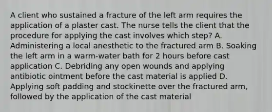 A client who sustained a fracture of the left arm requires the application of a plaster cast. The nurse tells the client that the procedure for applying the cast involves which step? A. Administering a local anesthetic to the fractured arm B. Soaking the left arm in a warm-water bath for 2 hours before cast application C. Debriding any open wounds and applying antibiotic ointment before the cast material is applied D. Applying soft padding and stockinette over the fractured arm, followed by the application of the cast material