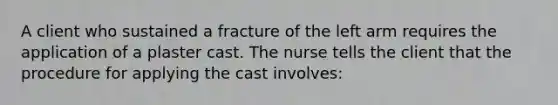 A client who sustained a fracture of the left arm requires the application of a plaster cast. The nurse tells the client that the procedure for applying the cast involves: