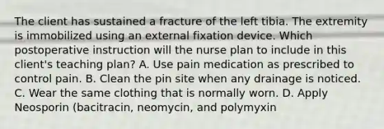 The client has sustained a fracture of the left tibia. The extremity is immobilized using an external fixation device. Which postoperative instruction will the nurse plan to include in this client's teaching plan? A. Use pain medication as prescribed to control pain. B. Clean the pin site when any drainage is noticed. C. Wear the same clothing that is normally worn. D. Apply Neosporin (bacitracin, neomycin, and polymyxin