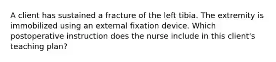 A client has sustained a fracture of the left tibia. The extremity is immobilized using an external fixation device. Which postoperative instruction does the nurse include in this client's teaching plan?