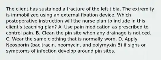 The client has sustained a fracture of the left tibia. The extremity is immobilized using an external fixation device. Which postoperative instruction will the nurse plan to include in this client's teaching plan? A. Use pain medication as prescribed to control pain. B. Clean the pin site when any drainage is noticed. C. Wear the same clothing that is normally worn. D. Apply Neosporin (bacitracin, neomycin, and polymyxin B) if signs or symptoms of infection develop around pin sites.