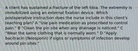 A client has sustained a fracture of the left tibia. The extremity is immobilized using an external fixation device. Which postoperative instruction does the nurse include in this client's teaching plan? A "Use pain medication as prescribed to control pain." B "Clean the pin site when any drainage is noticed." C "Wear the same clothing that is normally worn." D "Apply bacitracin (Neosporin) if signs or symptoms of infection develop around pin sites."