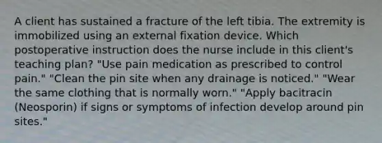 A client has sustained a fracture of the left tibia. The extremity is immobilized using an external fixation device. Which postoperative instruction does the nurse include in this client's teaching plan? "Use pain medication as prescribed to control pain." "Clean the pin site when any drainage is noticed." "Wear the same clothing that is normally worn." "Apply bacitracin (Neosporin) if signs or symptoms of infection develop around pin sites."