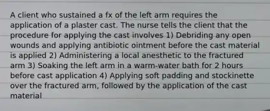 A client who sustained a fx of the left arm requires the application of a plaster cast. The nurse tells the client that the procedure for applying the cast involves 1) Debriding any open wounds and applying antibiotic ointment before the cast material is applied 2) Administering a local anesthetic to the fractured arm 3) Soaking the left arm in a warm-water bath for 2 hours before cast application 4) Applying soft padding and stockinette over the fractured arm, followed by the application of the cast material