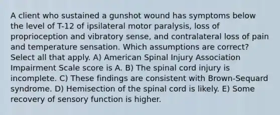 A client who sustained a gunshot wound has symptoms below the level of T-12 of ipsilateral motor paralysis, loss of proprioception and vibratory sense, and contralateral loss of pain and temperature sensation. Which assumptions are correct? Select all that apply. A) American Spinal Injury Association Impairment Scale score is A. B) The spinal cord injury is incomplete. C) These findings are consistent with Brown-Sequard syndrome. D) Hemisection of the spinal cord is likely. E) Some recovery of sensory function is higher.