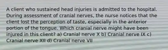 A client who sustained head injuries is admitted to the hospital. During assessment of cranial nerves, the nurse notices that the client lost the perception of taste, especially in the anterior portion of the tongue. Which cranial nerve might have been injured in this client? a) Cranial nerve X b) Cranial nerve IX c) Cranial nerve XII d) Cranial nerve VII