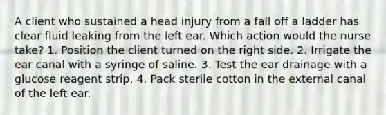 A client who sustained a head injury from a fall off a ladder has clear fluid leaking from the left ear. Which action would the nurse take? 1. Position the client turned on the right side. 2. Irrigate the ear canal with a syringe of saline. 3. Test the ear drainage with a glucose reagent strip. 4. Pack sterile cotton in the external canal of the left ear.