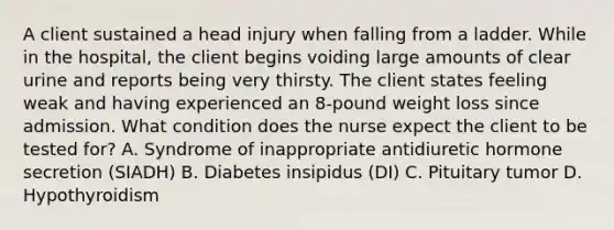 A client sustained a head injury when falling from a ladder. While in the hospital, the client begins voiding large amounts of clear urine and reports being very thirsty. The client states feeling weak and having experienced an 8-pound weight loss since admission. What condition does the nurse expect the client to be tested for? A. Syndrome of inappropriate antidiuretic hormone secretion (SIADH) B. Diabetes insipidus (DI) C. Pituitary tumor D. Hypothyroidism