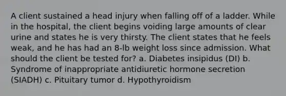 A client sustained a head injury when falling off of a ladder. While in the hospital, the client begins voiding large amounts of clear urine and states he is very thirsty. The client states that he feels weak, and he has had an 8-lb weight loss since admission. What should the client be tested for? a. Diabetes insipidus (DI) b. Syndrome of inappropriate antidiuretic hormone secretion (SIADH) c. Pituitary tumor d. Hypothyroidism