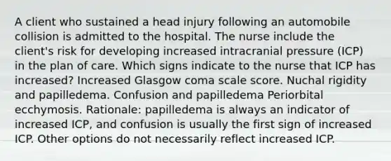 A client who sustained a head injury following an automobile collision is admitted to the hospital. The nurse include the client's risk for developing increased intracranial pressure (ICP) in the plan of care. Which signs indicate to the nurse that ICP has increased? Increased Glasgow coma scale score. Nuchal rigidity and papilledema. Confusion and papilledema Periorbital ecchymosis. Rationale: papilledema is always an indicator of increased ICP, and confusion is usually the first sign of increased ICP. Other options do not necessarily reflect increased ICP.