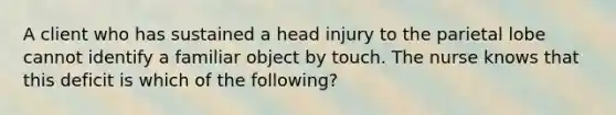 A client who has sustained a head injury to the parietal lobe cannot identify a familiar object by touch. The nurse knows that this deficit is which of the following?