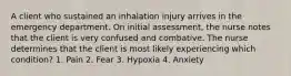 A client who sustained an inhalation injury arrives in the emergency department. On initial assessment, the nurse notes that the client is very confused and combative. The nurse determines that the client is most likely experiencing which condition? 1. Pain 2. Fear 3. Hypoxia 4. Anxiety