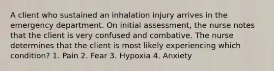 A client who sustained an inhalation injury arrives in the emergency department. On initial assessment, the nurse notes that the client is very confused and combative. The nurse determines that the client is most likely experiencing which condition? 1. Pain 2. Fear 3. Hypoxia 4. Anxiety