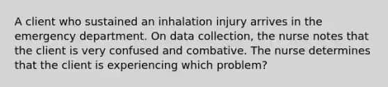 A client who sustained an inhalation injury arrives in the emergency department. On data collection, the nurse notes that the client is very confused and combative. The nurse determines that the client is experiencing which problem?