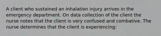 A client who sustained an inhalation injury arrives in the emergency department. On data collection of the client the nurse notes that the client is very confused and combative. The nurse determines that the client is experiencing: