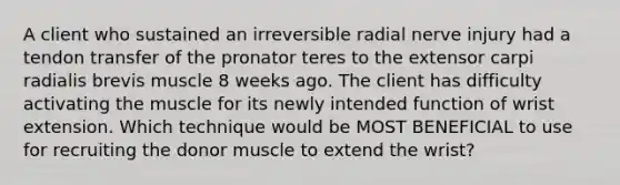 A client who sustained an irreversible radial nerve injury had a tendon transfer of the pronator teres to the extensor carpi radialis brevis muscle 8 weeks ago. The client has difficulty activating the muscle for its newly intended function of wrist extension. Which technique would be MOST BENEFICIAL to use for recruiting the donor muscle to extend the wrist?