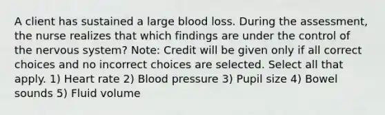 A client has sustained a large blood loss. During the assessment, the nurse realizes that which findings are under the control of the nervous system? Note: Credit will be given only if all correct choices and no incorrect choices are selected. Select all that apply. 1) Heart rate 2) Blood pressure 3) Pupil size 4) Bowel sounds 5) Fluid volume