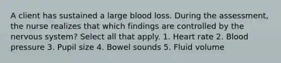 A client has sustained a large blood loss. During the assessment, the nurse realizes that which findings are controlled by the <a href='https://www.questionai.com/knowledge/kThdVqrsqy-nervous-system' class='anchor-knowledge'>nervous system</a>? Select all that apply. 1. Heart rate 2. <a href='https://www.questionai.com/knowledge/kD0HacyPBr-blood-pressure' class='anchor-knowledge'>blood pressure</a> 3. Pupil size 4. <a href='https://www.questionai.com/knowledge/kgoWaHLY7s-bowel-sounds' class='anchor-knowledge'>bowel sounds</a> 5. Fluid volume