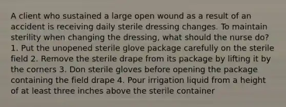 A client who sustained a large open wound as a result of an accident is receiving daily sterile dressing changes. To maintain sterility when changing the dressing, what should the nurse do? 1. Put the unopened sterile glove package carefully on the sterile field 2. Remove the sterile drape from its package by lifting it by the corners 3. Don sterile gloves before opening the package containing the field drape 4. Pour irrigation liquid from a height of at least three inches above the sterile container