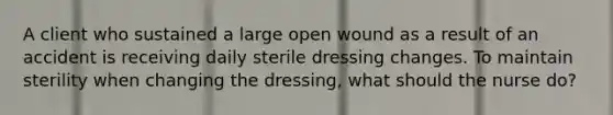 A client who sustained a large open wound as a result of an accident is receiving daily sterile dressing changes. To maintain sterility when changing the dressing, what should the nurse do?