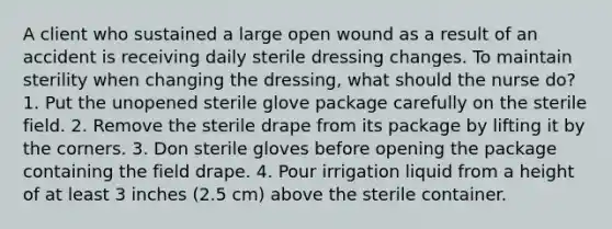 A client who sustained a large open wound as a result of an accident is receiving daily sterile dressing changes. To maintain sterility when changing the dressing, what should the nurse do? 1. Put the unopened sterile glove package carefully on the sterile field. 2. Remove the sterile drape from its package by lifting it by the corners. 3. Don sterile gloves before opening the package containing the field drape. 4. Pour irrigation liquid from a height of at least 3 inches (2.5 cm) above the sterile container.