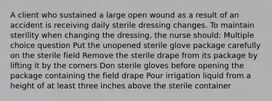 A client who sustained a large open wound as a result of an accident is receiving daily sterile dressing changes. To maintain sterility when changing the dressing, the nurse should: Multiple choice question Put the unopened sterile glove package carefully on the sterile field Remove the sterile drape from its package by lifting it by the corners Don sterile gloves before opening the package containing the field drape Pour irrigation liquid from a height of at least three inches above the sterile container