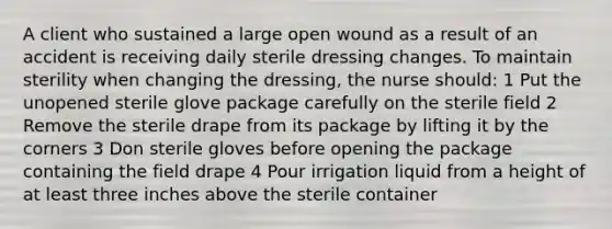 A client who sustained a large open wound as a result of an accident is receiving daily sterile dressing changes. To maintain sterility when changing the dressing, the nurse should: 1 Put the unopened sterile glove package carefully on the sterile field 2 Remove the sterile drape from its package by lifting it by the corners 3 Don sterile gloves before opening the package containing the field drape 4 Pour irrigation liquid from a height of at least three inches above the sterile container