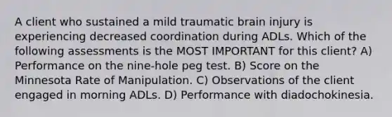 A client who sustained a mild traumatic brain injury is experiencing decreased coordination during ADLs. Which of the following assessments is the MOST IMPORTANT for this client? A) Performance on the nine-hole peg test. B) Score on the Minnesota Rate of Manipulation. C) Observations of the client engaged in morning ADLs. D) Performance with diadochokinesia.