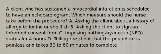 A client who has sustained a myocardial infarction is scheduled to have an echocardiogram. Which measure should the nurse take before the procedure? A. Asking the client about a history of allergy to iodine or shellfish B. Asking the client to sign an informed consent form C. Imposing nothing-by-mouth (NPO) status for 4 hours D. Telling the client that the procedure is painless and takes 30 to 60 minutes to complete