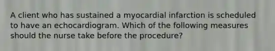 A client who has sustained a myocardial infarction is scheduled to have an echocardiogram. Which of the following measures should the nurse take before the procedure?