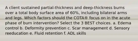 A client sustained partial-thickness and deep-thickness burns over a total body surface area of 60%, including bilateral arms and legs. Which factors should the COTA® focus on in the acute phase of burn intervention? Select the 3 BEST choices. a. Edema control b. Deformity prevention c. Scar management d. Sensory reeducation e. Fluid retention f. ADL skills