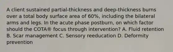 A client sustained partial-thickness and deep-thickness burns over a total body surface area of 60%, including the bilateral arms and legs. In the acute phase postburn, on which factor should the COTA® focus through intervention? A. Fluid retention B. Scar management C. Sensory reeducation D. Deformity prevention