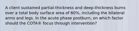 A client sustained partial-thickness and deep-thickness burns over a total body surface area of 60%, including the bilateral arms and legs. In the acute phase postburn, on which factor should the COTA® focus through intervention?