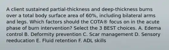 A client sustained partial-thickness and deep-thickness burns over a total body surface area of 60%, including bilateral arms and legs. Which factors should the COTA® focus on in the acute phase of burn intervention? Select the 3 BEST choices. A. Edema control B. Deformity prevention C. Scar management D. Sensory reeducation E. Fluid retention F. ADL skills