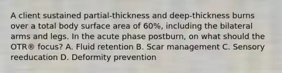 A client sustained partial-thickness and deep-thickness burns over a total body surface area of 60%, including the bilateral arms and legs. In the acute phase postburn, on what should the OTR® focus? A. Fluid retention B. Scar management C. Sensory reeducation D. Deformity prevention