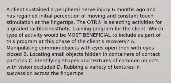 A client sustained a peripheral nerve injury 6 months ago and has regained initial perception of moving and constant touch stimulation at the fingertips. The OTR® is selecting activities for a graded tactilekinesthetic training program for the client. Which type of activity would be MOST BENEFICIAL to include as part of this program at this phase of the client's recovery? A. Manipulating common objects with eyes open then with eyes closed B. Locating small objects hidden in containers of contact particles C. Identifying shapes and textures of common objects with vision occluded D. Rubbing a variety of textures in succession across the fingertips